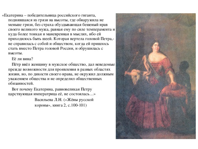 «Екатерина – победительница российского гиганта, поднявшаяся из грязи на высоты, где обнаружила не меньше грязи, без страха обуздывающая бешеный нрав своего великого мужа, равная ему по силе темперамента и куда более тонкая и маневренная в мыслях, ибо ей приходилось быть шеей. Которая вертела головой Петра,- не справилась с собой и обществом, когда ей пришлось стать вместо Петра головой России, и обрушилась с высоты.  Её ли вина?  Пётр ввёл женщину в мужское общество, дал неведомые прежде возможности для проявления в разных областях жизни, но, по дикости своего нрава, не окружил должным уважением общества и не определил общественных обязанностей.  Вот почему Екатерина, равновеликая Петру царствующая императрица её, не состоялась…»  Васильева Л.Н. («Жёны русской  короны», книга 2, с.100-101)