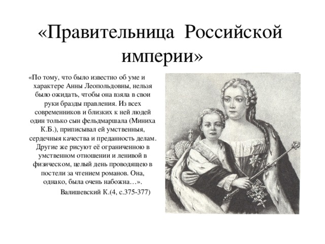 «Правительница Российской империи» «По тому, что было известно об уме и характере Анны Леопольдовны, нельзя было ожидать, чтобы она взяла в свои руки бразды правления. Из всех современников и близких к ней людей один только сын фельдмаршала (Миниха К.Б.), приписывал ей умственныя, сердечныя качества и преданность делам. Другие же рисуют её ограниченною в умственном отношении и ленивой в физическом, целый день проводящею в постели за чтением романов. Она, однако, была очень набожна…».  Валишевский К.(4, с.375-377)