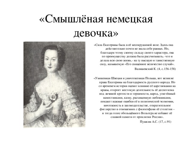 «Смышлёная немецкая девочка» «Сила Екатерины была в её несокрушимой воле. Здесь она действительно почти не знала себе равных. Но, благодаря этому своему складу своего характера, она по преимуществу должна была рассчитывать,- что и делала всю свою жизнь,- на ту высшую и таинственную силу, называемую «Его священное величество случай».  Валишевский К. (4, с.156-158)   «Униженная Швеция и уничтоженная Польша, вот великие права Екатерины на благодарность русского народа. Но со временем история оценит влияние её царствования на нравы, откроет жестокую деятельность её деспотизма под личиной кротости и терпимости, народ, угнетённый наместниками, казну, расхищенную любовниками, покажет важные ошибки её в политической экономии, ничтожность в законодательстве, отвратительное фиглярство в отношениях с философами её столетия – и тогда голос обольщённого Вольтера не избавит её славной памяти от проклятия России».  Пушкин А.С. (17, с.91)