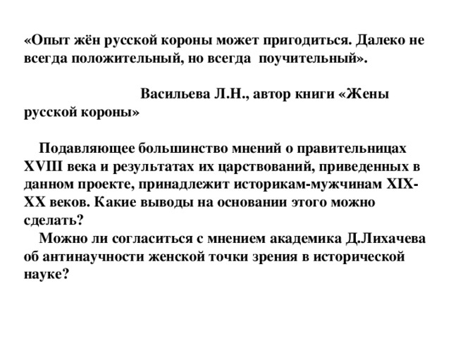 «Опыт жён русской короны может пригодиться. Далеко не всегда положительный, но всегда поучительный».   Васильева Л.Н., автор книги «Жены русской короны»   Подавляющее большинство мнений о правительницах XVIII века и результатах их царствований, приведенных в данном проекте, принадлежит историкам-мужчинам XIX-XX веков. Какие выводы на основании этого можно сделать?  Можно ли согласиться с мнением академика Д.Лихачева об антинаучности женской точки зрения в исторической науке?