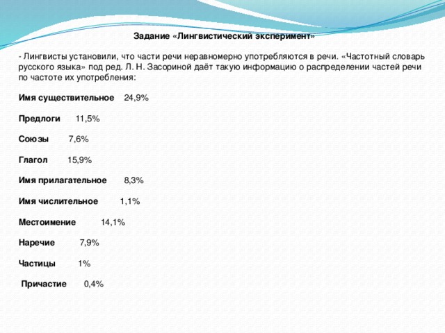 Задание «Лингвистический эксперимент» - Лингвисты установили, что части речи неравномерно употребляются в речи. «Частотный словарь русского языка» под ред. Л. Н. Засориной даёт такую информацию о распределении частей речи по частоте их употребления:  Имя существительное 24,9% Предлоги 11,5%  Союзы 7,6% Глагол 15,9%  Имя прилагательное 8,3%  Имя числительное 1,1% Местоимение 14,1%  Наречие 7,9%   Частицы 1%  Причастие 0,4%