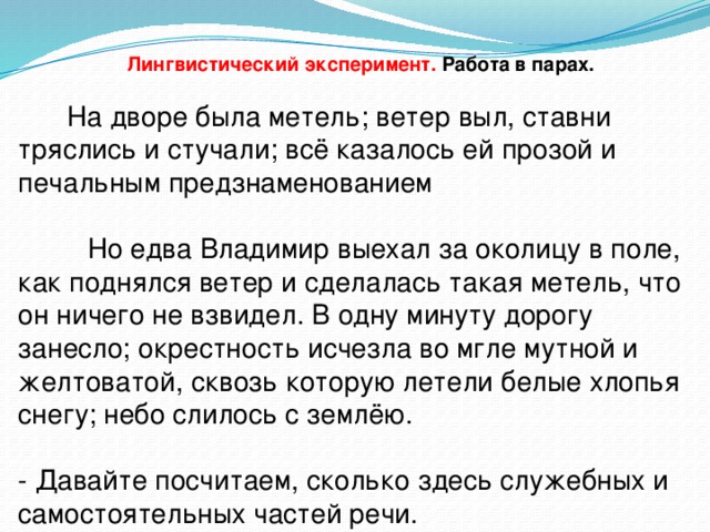 Лингвистический эксперимент. Работа в парах.  На дворе была метель; ветер выл, ставни тряслись и стучали; всё казалось ей прозой и печальным предзнаменованием  Но едва Владимир выехал за околицу в поле, как поднялся ветер и сделалась такая метель, что он ничего не взвидел. В одну минуту дорогу занесло; окрестность исчезла во мгле мутной и желтоватой, сквозь которую летели белые хлопья снегу; небо слилось с землёю. - Давайте посчитаем, сколько здесь служебных и самостоятельных частей речи.