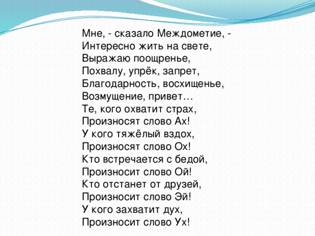 Мне, - сказало Междометие, - Интересно жить на свете, Выражаю поощренье, Похвалу, упрёк, запрет, Благодарность, восхищенье, Возмущение, привет… Те, кого охватит страх, Произносят слово Ах! У кого тяжёлый вздох, Произносят слово Ох! Кто встречается с бедой, Произносит слово Ой! Кто отстанет от друзей, Произносит слово Эй! У кого захватит дух, Произносит слово Ух!