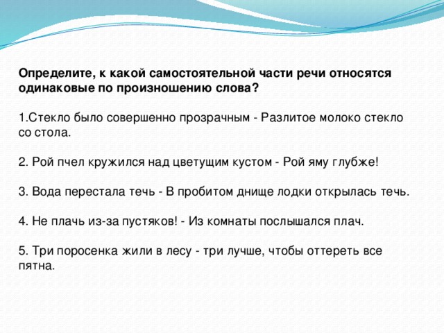 Определите, к какой самостоятельной части речи относятся одинаковые по произношению слова? 1.Стекло было совершенно прозрачным - Разлитое молоко стекло со стола. 2. Рой пчел кружился над цветущим кустом - Рой яму глубже! 3. Вода перестала течь - В пробитом днище лодки открылась течь. 4. Не плачь из-за пустяков! - Из комнаты послышался плач. 5. Три поросенка жили в лесу - три лучше, чтобы оттереть все пятна.