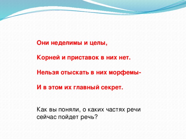 Они неделимы и целы,  Корней и приставок в них нет.  Нельзя отыскать в них морфемы-  И в этом их главный секрет. Как вы поняли, о каких частях речи сейчас пойдет речь?