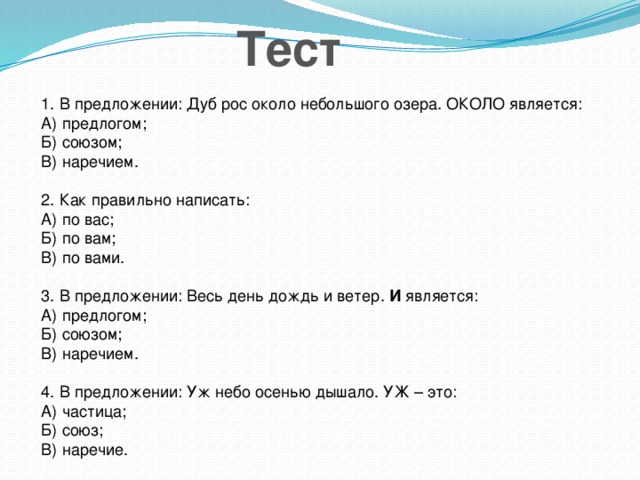 Тест 1. В предложении: Дуб рос около небольшого озера. ОКОЛО является: А) предлогом; Б) союзом; В) наречием. 2. Как правильно написать: А) по вас; Б) по вам; В) по вами. 3. В предложении: Весь день дождь и ветер. И является: А) предлогом; Б) союзом; В) наречием. 4. В предложении: Уж небо осенью дышало. УЖ – это: А) частица; Б) союз; В) наречие.