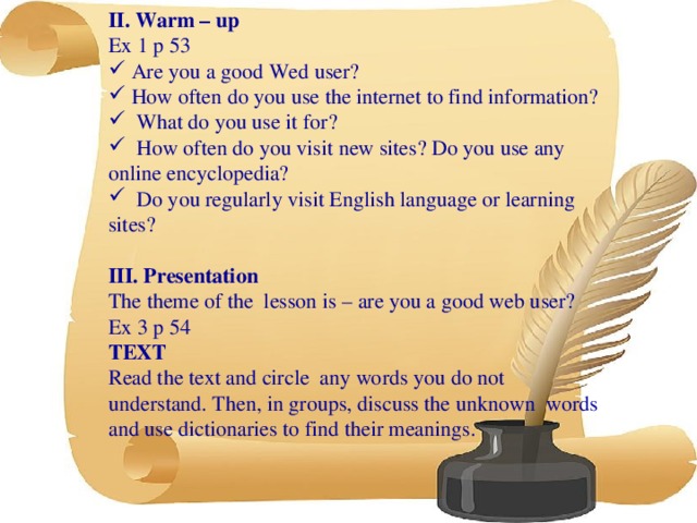 II. Warm – up Ex 1 p 53  Are you a good Wed user?  How often do you use the internet to find information?  What do you use it for?  How often do you visit new sites? Do you use any online encyclopedia?  Do you regularly visit English language or learning sites?  III. Presentation The theme of the lesson is – are you a good web user? Ex 3 p 54 TEXT Read the text and circle any words you do not understand. Then, in groups, discuss the unknown words and use dictionaries to find their meanings.