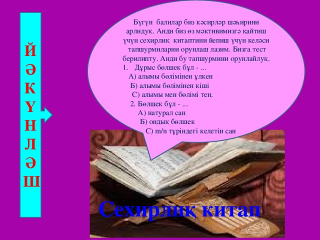 Бүгүн балилар биз кәсирләр шәһирини арлидуқ. Анди биз өз мәктивимизгә қайтиш үчүн сехирлиқ китаптини йепиш үчүн келәси тапшурмиларни орунлаш лазим. Бизга тест берилипту. Анди бу тапшурмини орунлайлуқ. Дұрыс бөлшек бұл - ...  А) алымы бөлімінен ұлкен  Б) алымы бөлімінен кіші  С) алымы мен бөлімі тең.  2. Бөлшек бұл - ...  А) натурал сан  Б) ондық бөлшек  С) m/n тұріндегі келетін сан Й Ә К Ү Н Л Ә Ш Сехирлиқ китап