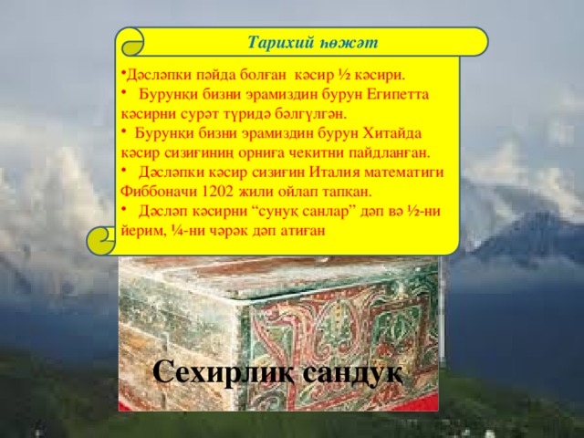 Тарихий һөжәт Дәсләпки пәйда болған кәсир ½ кәсири.  Бурунқи бизни эрамиздин бурун Египетта кәсирни сурәт түридә бәлгүлгән.  Бурунқи бизни эрамиздин бурун Хитайда кәсир сизиғиниң орниға чекитни пайдланған.  Дәсләпки кәсир сизиғин Италия математиги Фиббоначи 1202 жили ойлап тапқан.  Дәсләп кәсирни “сунуқ санлар” дәп вә ½-ни йерим, ¼-ни чәрәк дәп атиған Сехирлиқ сандуқ