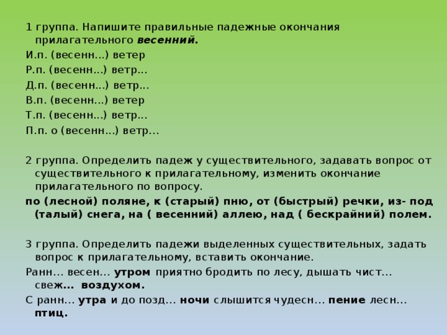 1 группа. Напишите правильные падежные окончания прилагательного весенний. И.п. (весенн...) ветер Р.п. (весенн...) ветр... Д.п. (весенн...) ветр... В.п. (весенн...) ветер Т.п. (весенн...) ветр... П.п. о (весенн...) ветр... 2 группа. Определить падеж у существительного, задавать вопрос от существительного к прилагательному, изменить окончание прилагательного по вопросу. по (лесной) поляне, к (старый) пню, от (быстрый) речки, из- под (талый) снега, на ( весенний) аллею, над ( бескрайний) полем.   3 группа. Определить падежи выделенных существительных, задать вопрос к прилагательному, вставить окончание. Ранн… весен… утром приятно бродить по лесу, дышать  чист… свеж … воздухом. С ранн… утра и до позд… ночи слышится чудесн… пение лесн… птиц.