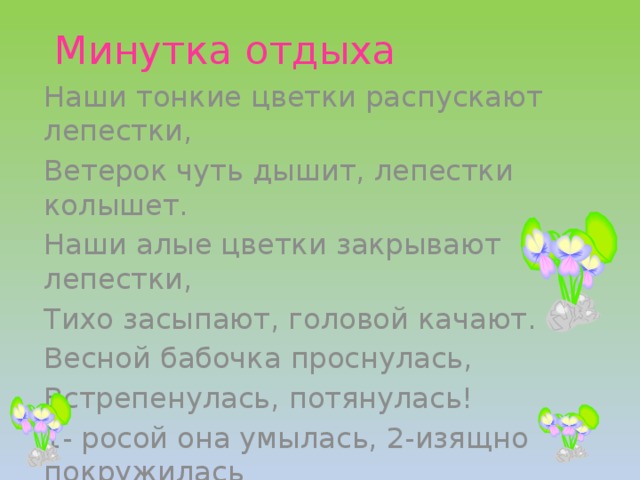 Минутка отдыха Наши тонкие цветки распускают лепестки, Ветерок чуть дышит, лепестки колышет. Наши алые цветки закрывают лепестки, Тихо засыпают, головой качают. Весной бабочка проснулась, Встрепенулась, потянулась! 1- росой она умылась, 2-изящно покружилась 3-качнулась и присела и к цветочкам полетела