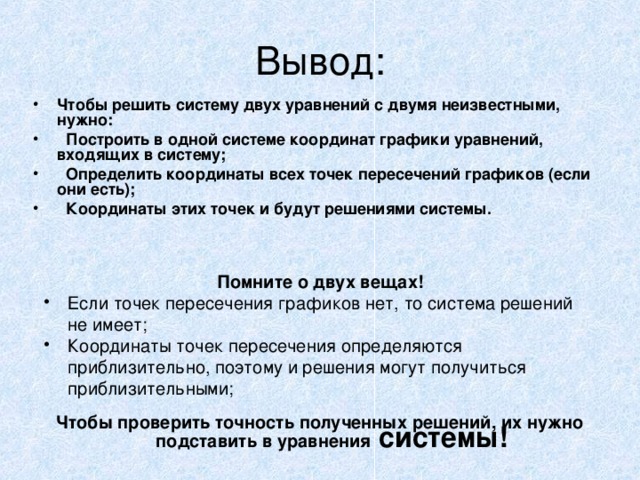 Вывод: Чтобы решить систему двух уравнений с двумя неизвестными, нужно:  Построить в одной системе координат графики уравнений, входящих в систему;  Определить координаты всех точек пересечений графиков (если они есть);  Координаты этих точек и будут решениями системы. Помните о двух вещах! Если точек пересечения графиков нет, то система решений не имеет; Координаты точек пересечения определяются приблизительно, поэтому и решения могут получиться приблизительными; Чтобы проверить точность полученных решений, их нужно подставить в уравнения системы!