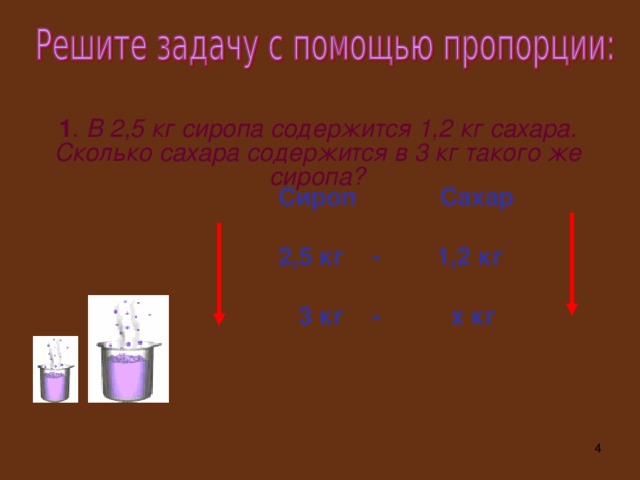 1 . В 2,5 кг сиропа содержится 1,2 кг сахара. Сколько сахара содержится в 3 кг такого же сиропа? Сироп Сахар 2,5 кг - 1,2 кг  3 кг - х кг