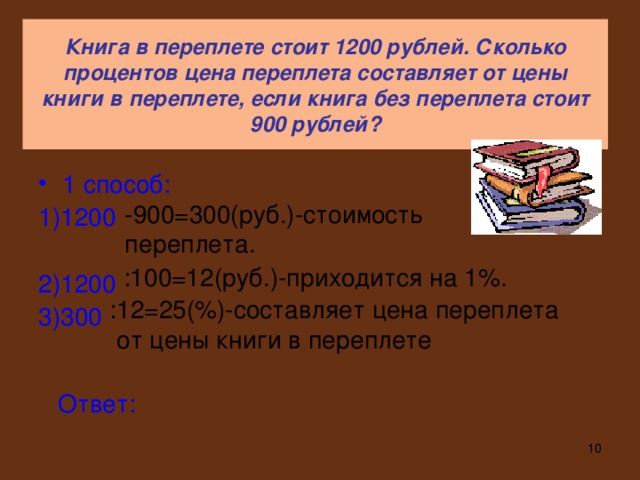 Книга в переплете стоит 1200 рублей. Сколько процентов цена переплета составляет от цены книги в переплете, если книга без переплета стоит 900 рублей? 1 способ: 1)1200 2)1200 3)300 -900=300(руб.)-стоимость переплета. :100=12(руб.)-приходится на 1%. :12=25(%)-составляет цена переплета  от цены книги в переплете Ответ: