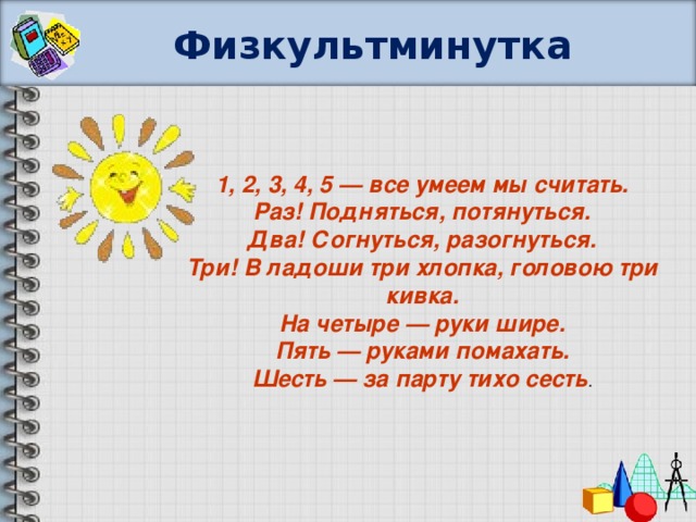 Физкультминутка 1, 2, 3, 4, 5 — все умеем мы считать. Раз! Подняться, потянуться. Два! Согнуться, разогнуться. Три! В ладоши три хлопка, головою три кивка. На четыре — руки шире. Пять — руками помахать. Шесть — за парту тихо сесть .