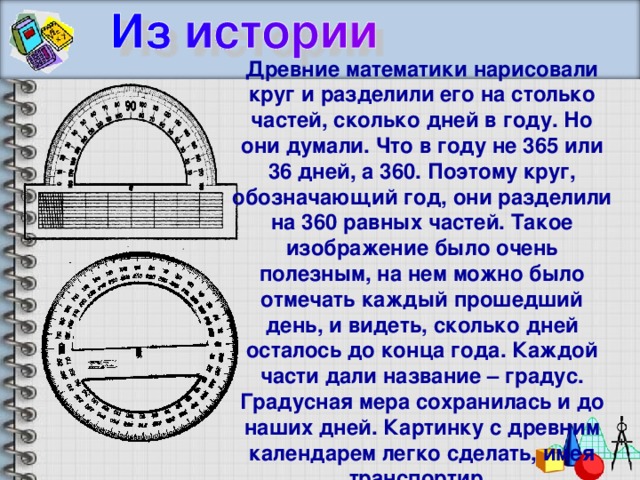 Древние математики нарисовали круг и разделили его на столько частей, сколько дней в году. Но они думали. Что в году не 365 или 36 дней, а 360. Поэтому круг, обозначающий год, они разделили на 360 равных частей. Такое изображение было очень полезным, на нем можно было отмечать каждый прошедший день, и видеть, сколько дней осталось до конца года. Каждой части дали название – градус. Градусная мера сохранилась и до наших дней. Картинку с древним календарем легко сделать, имея транспортир.