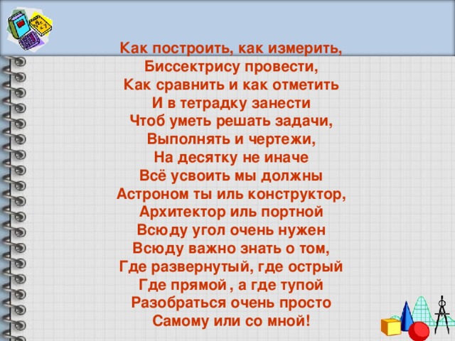 Как построить, как измерить, Биссектрису провести, Как сравнить и как отметить И в тетрадку занести Чтоб уметь решать задачи, Выполнять и чертежи, На десятку не иначе Всё усвоить мы должны Астроном ты иль конструктор, Архитектор иль портной Всюду угол очень нужен Всюду важно знать о том, Где развернутый, где острый Где прямой  , а где тупой Разобраться очень просто Самому или со мной!