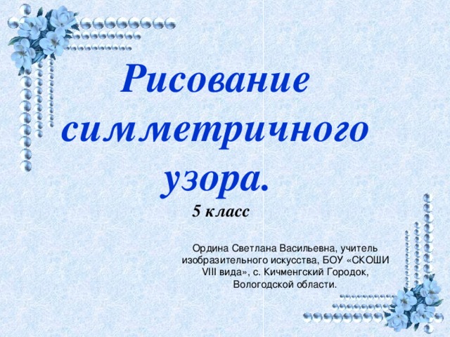 Рисование симметричного узора.   5 класс  Ордина Светлана Васильевна, учитель изобразительного искусства, БОУ «СКОШИ VIII вида», с. Кичменгский Городок, Вологодской области.