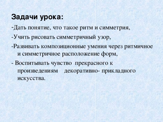 Задачи урока: Дать понятие, что такое ритм и симметрия, -Учить рисовать симметричный узор, -Развивать композиционные умения через ритмичное и симметричное расположение форм, - Воспитывать чувство прекрасного к произведениям декоративно- прикладного искусства.