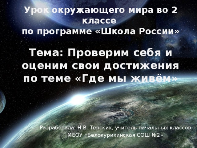 Урок окружающего мира во 2 классе  по программе «Школа России» Тема: Проверим себя и оценим свои достижения  по теме «Где мы живём» Разработала: Н.В. Терских, учитель начальных классов МБОУ «Белокурихинская СОШ №2»