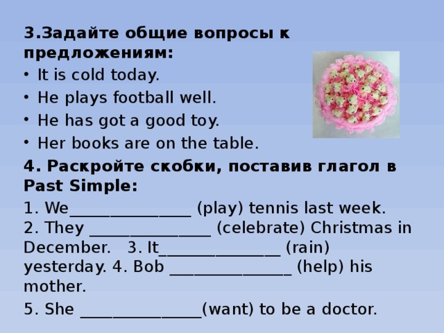 3.Задайте общие вопросы к предложениям: It is cold today. He plays football well. He has got a good toy. Her books are on the table. 4. Раскройте скобки, поставив глагол в Past Simple: 1. We_______________ (play) tennis last week. 2. They _______________ (celebrate) Christmas in December. 3. It_______________ (rain) yesterday. 4. Bob _______________ (help) his mother. 5. She _______________(want) to be a doctor.