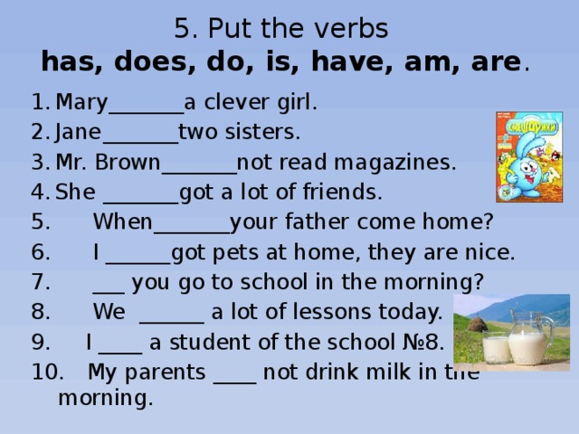 5. Put the verbs  has, does, do, is, have, am, are . 1.  Mary_______a clever girl. 2.  Jane  _______two sisters. 3.  Mr. Brown_______not read magazines. 4.  She  _______got a lot of friends.