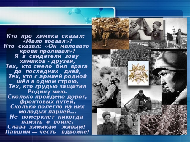 Кто про химика сказал: «Мало воевал»? Кто сказал: «Он маловато крови проливал»? Я в свидетели зову химиков - друзей, Тех, кто смело бил врага до последних дней, Тех, кто с армией родной шёл в одном строю, Тех, кто грудью защитил Родину мою. Сколько пройдено дорог, фронтовых путей, Сколько полегло на них молодых парней... Не померкнет никогда память о войне. Слава химикам живым! Павшим — честь вдвойне!