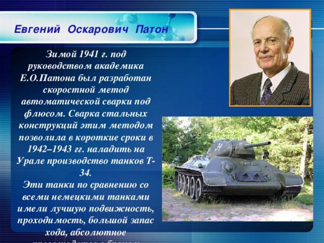 Евгений Оскарович Патон Зимой 1941 г. под руководством академика Е.О.Патона был разработан скоростной метод автоматической сварки под флюсом. Сварка стальных конструкций этим методом позволила в короткие сроки в 1942–1943 гг. наладить на Урале производство танков Т-34. Эти танки по сравнению со всеми немецкими танками имели лучшую подвижность, проходимость, большой запас хода, абсолютное превосходство в броне и вооружении.