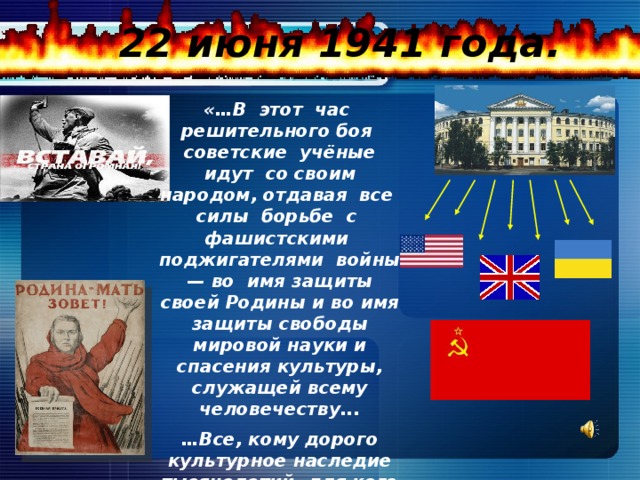 22 июня 1941 года. «…В этот час решительного боя советские учёные идут со своим народом, отдавая все силы борьбе с фашистскими поджигателями войны — во имя защиты своей Родины и во имя защиты свободы мировой науки и спасения культуры, служащей всему человечеству... … Все, кому дорого культурное наследие тысячелетий, для кого священны высокие идеалы науки и гуманизма, должны положить все силы на то, чтобы безумный и опасный враг был уничтожен…»