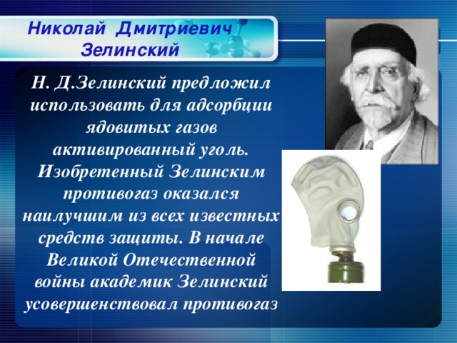 Николай Дмитриевич Зелинский Н. Д.Зелинский предложил использовать для адсорбции ядовитых газов активированный уголь. Изобретенный Зелинским противогаз оказался наилучшим из всех известных средств защиты. В начале Великой Отечественной войны академик Зелинский усовершенствовал противогаз