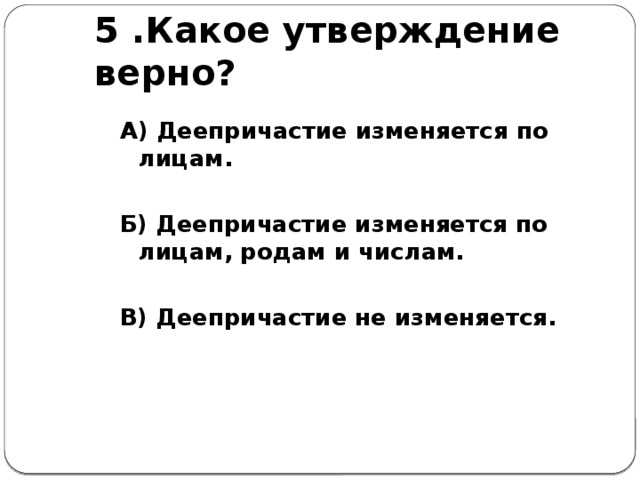 5 .Какое утверждение верно? А) Деепричастие изменяется по лицам.  Б) Деепричастие изменяется по лицам, родам и числам.  В) Деепричастие не изменяется.