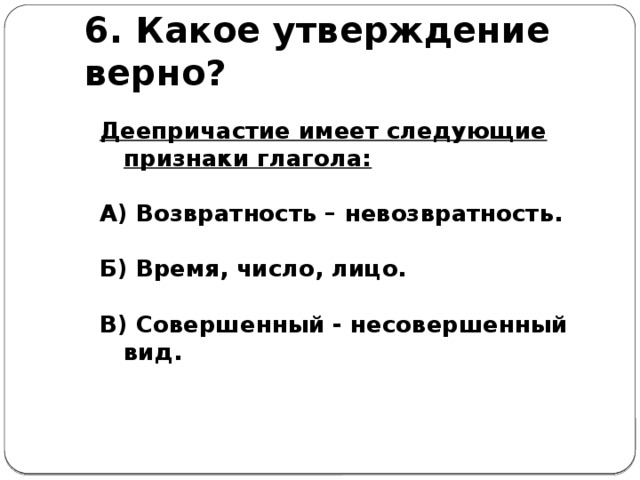 6.  Какое утверждение верно?  Деепричастие имеет следующие признаки глагола:  А) Возвратность – невозвратность.  Б) Время, число, лицо.  В) Совершенный - несовершенный вид.