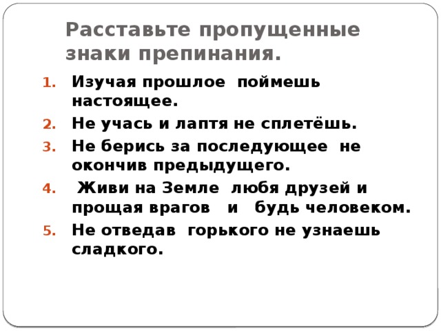 Расставьте пропущенные знаки препинания. Изучая прошлое поймешь настоящее. Не учась и лаптя не сплетёшь. Не берись за последующее не окончив предыдущего.  Живи на Земле любя друзей и прощая врагов и будь человеком. Не отведав горького не узнаешь сладкого.