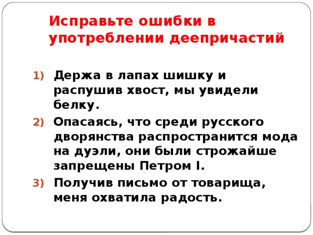 Исправьте ошибки в употреблении деепричастий Держа в лапах шишку и распушив хвост, мы увидели белку. Опасаясь, что среди русского дворянства распространится мода на дуэли, они были строжайше запрещены Петром I. Получив письмо от товарища, меня охватила радость.