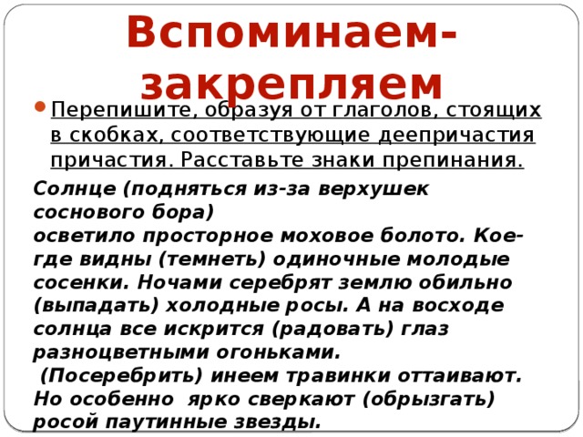 Вспоминаем-закрепляем Перепишите, образуя от глаголов, стоящих в скобках, соответствующие деепричастия причастия. Расставьте знаки препинания. Солнце (подняться из-за верхушек соснового бора) осветило просторное моховое болото. Кое-где видны (темнеть) одиночные молодые сосенки. Ночами серебрят землю обильно (выпадать) холодные росы. А на восходе солнца все искрится (радовать) глаз разноцветными огоньками.  (Посеребрить) инеем травинки оттаивают. Но особенно ярко сверкают (обрызгать) росой паутинные звезды.