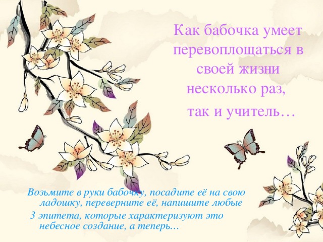 Как бабочка умеет перевоплощаться в своей жизни несколько раз,  так и учитель…  Возьмите в руки бабочку, посадите её на свою ладошку, переверните её, напишите любые  3 эпитета, которые характеризуют это небесное создание, а теперь…