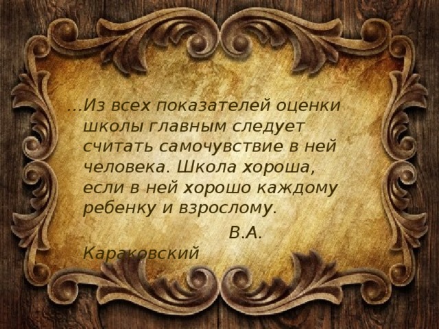 … Из всех показателей оценки школы главным следует считать самочувствие в ней человека. Школа хороша, если в ней хорошо каждому ребенку и взрослому.  В.А. Караковский