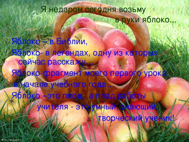 Я недаром сегодня возьму  в руки яблоко... Яблоко – в Библии, Яблоко- в легендах, одну из которых сейчас расскажу… Яблоко-фрагмент моего первого урока  в начале учебного года… Яблоко –это плод, а плод работы  учителя - это умный, знающий,  творческий ученик!