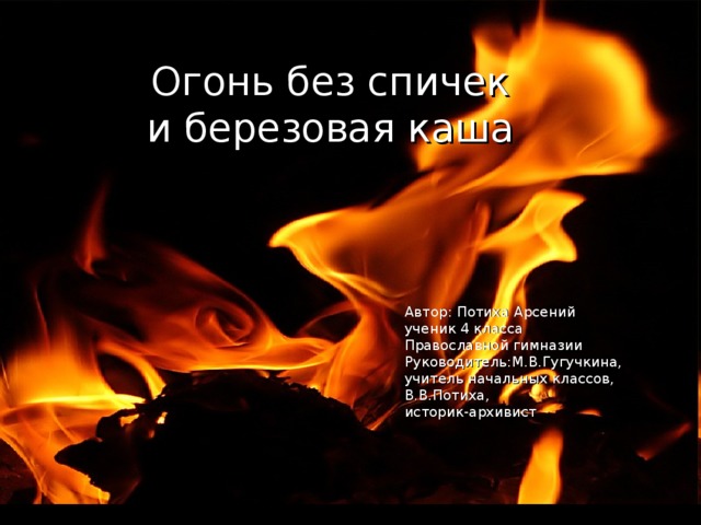 Огонь без спичек  и березовая каша  Автор: Потиха Арсений ученик 4 класса Православной гимназии Руководитель:М.В.Гугучкина, учитель начальных классов, В.В.Потиха, историк-архивист