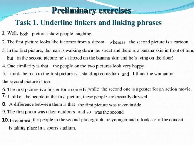 Preliminary exercises Task 1. Underline linkers and linking phrases 1. Well,  pictures show people laughing. both 2. The first picture looks like it comes from a sitcom, the second picture is a cartoon. whereas 3. In the first picture, the man is walking down the street and there is a banana skin in front of him, in the second picture he’s slipped on the banana skin and he’s lying on the floor! but 4. One similarity is that the people on the two pictures look very happy. 5. I think the man in the first picture is a stand-up comedian I think the woman in and the second picture is too. while the second one is a poster for an action movie. 6. The first picture is a poster for a comedy, 7. Unlike the people in the first picture, these people are casually dressed  A difference between them is that 8. the first picture was taken inside 9. The first photo was taken outdoors and so was the second the people in the second photograph are younger and it looks as if the concert 10. In contrast, is taking place in a sports stadium.