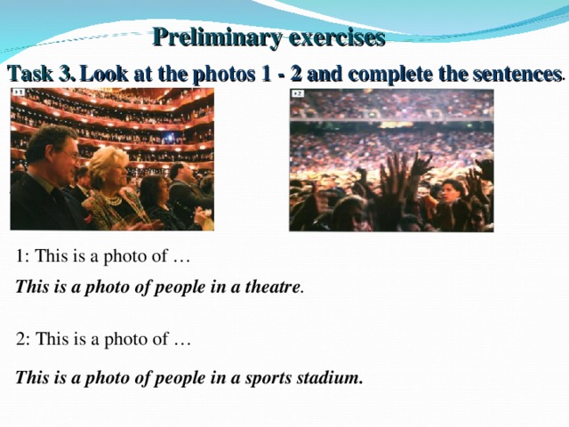 Preliminary exercises Task 3.  Look at the photos 1 - 2 and complete the sentences . 1: This is a photo of … This is a photo of people in a theatre . 2: This is a photo of … This is a photo of people in a sports stadium.