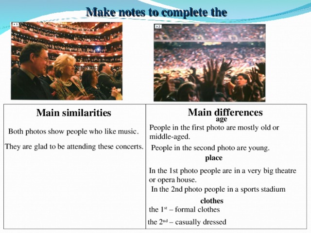 Make notes to complete the table Main differences Main similarities age People in the first photo are mostly old or middle-aged. Both photos show people who like music. They are glad to be attending these concerts. People in the second photo are young. place In the 1st photo people are in a very big theatre or opera house. In the 2nd photo people in a sports stadium clothes the 1 st – formal clothes the 2 nd – casually dressed