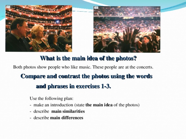 What is the main idea of the photos? Both photos show people who like music. These people are at the concerts. Compare and contrast the photos using the words  and phrases in exercises 1-3. Use the following plan: - make an introduction (state the main idea of the photos) - describe main similarities  - describe main differences