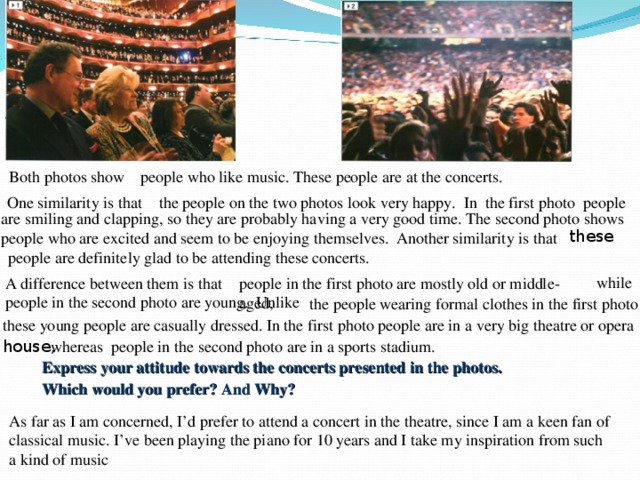 Both photos show people who like music. These people are at the concerts. One similarity is that the people on the two photos look very happy. In the first photo people are smiling and clapping, so they are probably having a very good time. The second photo shows people who are excited and seem to be enjoying themselves. these Another similarity is that people are definitely glad to be attending these concerts. while people in the first photo are mostly old or middle-aged,  A difference between them is that people in the second photo are young. Unlike  the people wearing formal clothes in the first photo , these young people are casually dressed. In the first photo people are in a very big theatre or opera whereas house, people in the second photo are in a sports stadium. Express your attitude towards the concerts presented in the photos. Which would you prefer? And Why? As far as I am concerned, I’d prefer to attend a concert in the theatre, since I am a keen fan of classical music. I’ve been playing the piano for 10 years and I take my inspiration from such a kind of music