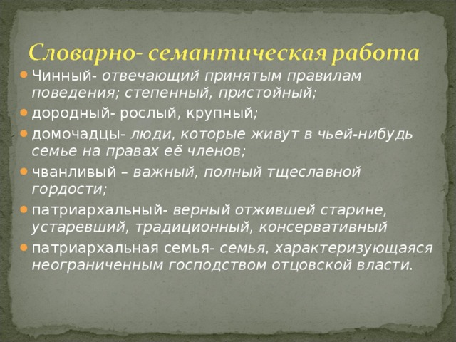 Чинный- отвечающий принятым правилам поведения; степенный, пристойный; дородный- рослый, крупный ; домочадцы- люди, которые живут в чьей-нибудь семье на правах её членов; чванливый – важный, полный тщеславной гордости; патриархальный- верный отжившей старине, устаревший, традиционный, консервативный патриархальная семья- семья, характеризующаяся неограниченным господством отцовской власти.