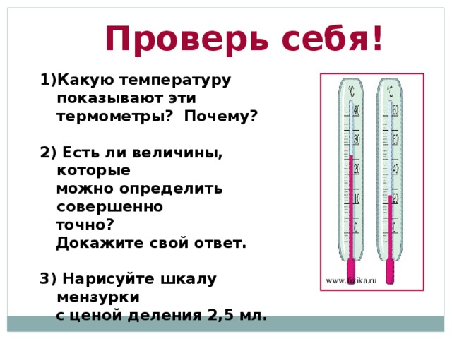 Проверь себя! Какую температуру показывают эти термометры? Почему?  2) Есть ли величины, которые  можно определить совершенно  точно?  Докажите свой ответ.  3) Нарисуйте шкалу мензурки  с ценой деления 2,5 мл.  www.fizika.ru