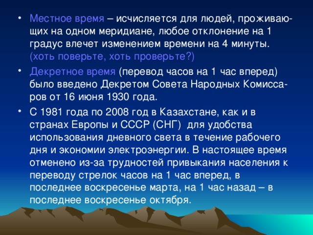 Местное время – исчисляется для людей, проживаю-щих на одном меридиане, любое отклонение на 1 градус влечет изменением времени на 4 минуты. (хоть поверьте, хоть проверьте?) Декретное время (перевод часов на 1 час вперед) было введено Декретом Совета Народных Комисса-ров от 16 июня 1930 года. С 1981 года по 2008 год в Казахстане, как и в странах Европы и СССР (СНГ) для удобства использования дневного света в течение рабочего дня и экономии электроэнергии. В настоящее время отменено из-за трудностей привыкания населения к переводу стрелок часов на 1 час вперед, в последнее воскресенье марта, на 1 час назад – в последнее воскресенье октября.