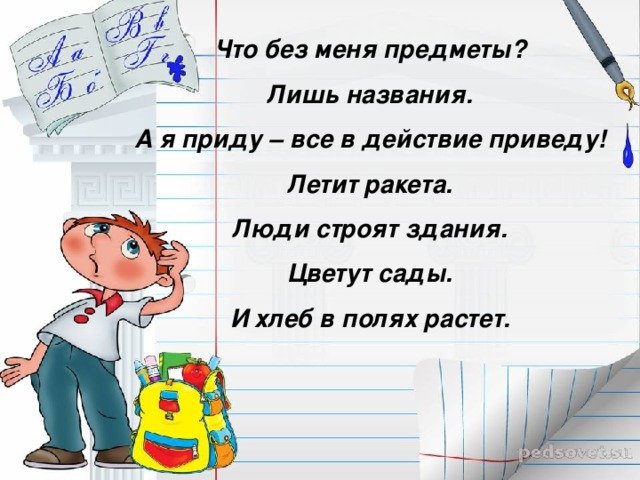 Что без меня предметы?  Лишь названия.  А я приду – все в действие приведу!  Летит ракета.  Люди строят здания.  Цветут сады.  И хлеб в полях растет.