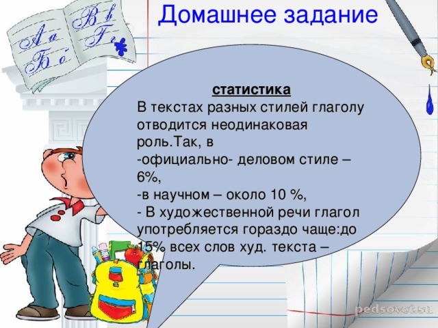 Домашнее задание   статистика В текстах разных стилей глаголу отводится неодинаковая роль.Так, в -официально- деловом стиле – 6%, -в научном – около 10 %, - В художественной речи глагол употребляется гораздо чаще:до 15% всех слов худ. текста – глаголы.