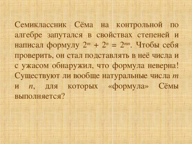 Семиклассник Сёма на контрольной по алгебре запутался в свойствах степеней и написал формулу 2 m + 2 n = 2 mn . Чтобы себя проверить, он стал подставлять в неё числа и с ужасом обнаружил, что формула неверна! Существуют ли вообще натуральные числа m и n , для которых «формула» Сёмы выполняется?